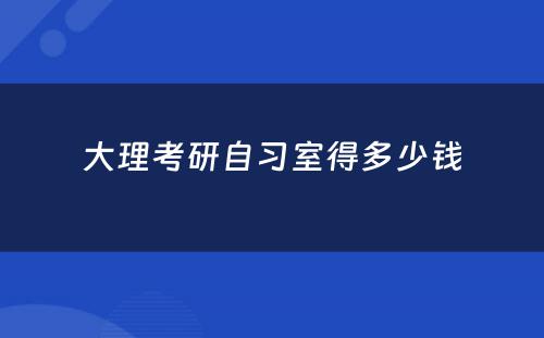 大理考研自习室得多少钱