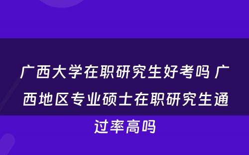 广西大学在职研究生好考吗 广西地区专业硕士在职研究生通过率高吗