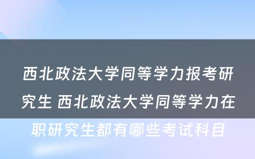 西北政法大学同等学力报考研究生 西北政法大学同等学力在职研究生都有哪些考试科目