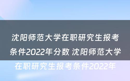 沈阳师范大学在职研究生报考条件2022年分数 沈阳师范大学在职研究生报考条件2022年