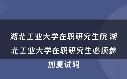 湖北工业大学在职研究生院 湖北工业大学在职研究生必须参加复试吗