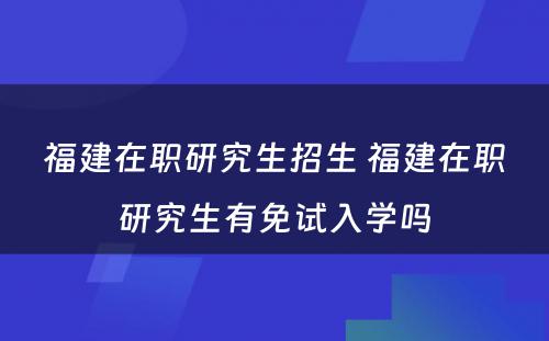 福建在职研究生招生 福建在职研究生有免试入学吗