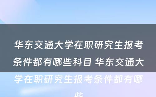 华东交通大学在职研究生报考条件都有哪些科目 华东交通大学在职研究生报考条件都有哪些