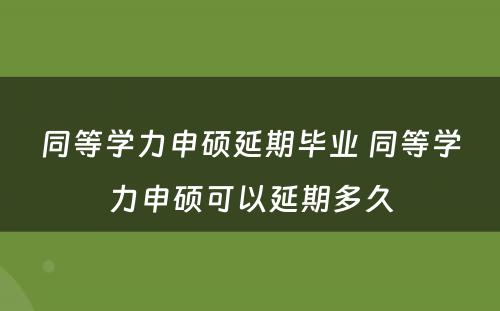 同等学力申硕延期毕业 同等学力申硕可以延期多久