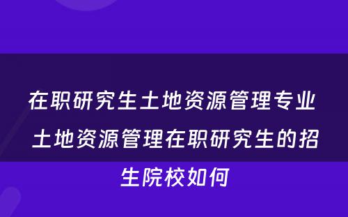 在职研究生土地资源管理专业 土地资源管理在职研究生的招生院校如何