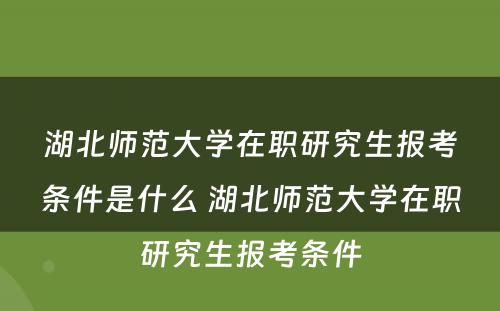 湖北师范大学在职研究生报考条件是什么 湖北师范大学在职研究生报考条件