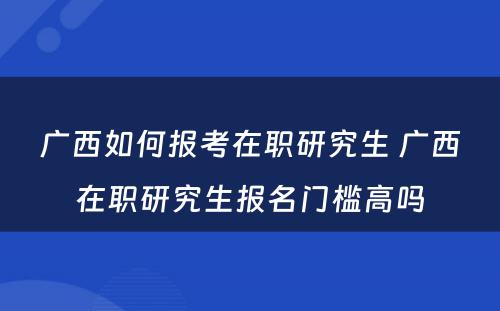 广西如何报考在职研究生 广西在职研究生报名门槛高吗