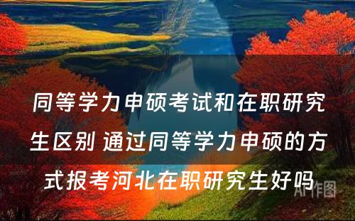 同等学力申硕考试和在职研究生区别 通过同等学力申硕的方式报考河北在职研究生好吗