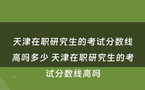 天津在职研究生的考试分数线高吗多少 天津在职研究生的考试分数线高吗