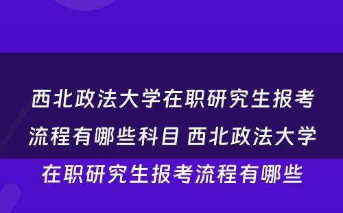 西北政法大学在职研究生报考流程有哪些科目 西北政法大学在职研究生报考流程有哪些