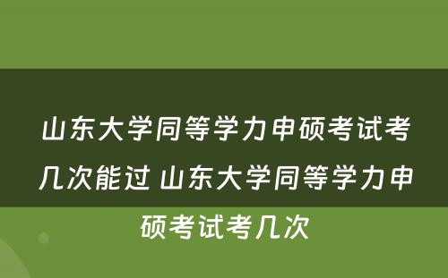 山东大学同等学力申硕考试考几次能过 山东大学同等学力申硕考试考几次