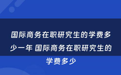 国际商务在职研究生的学费多少一年 国际商务在职研究生的学费多少