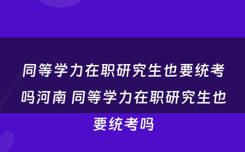 同等学力在职研究生也要统考吗河南 同等学力在职研究生也要统考吗