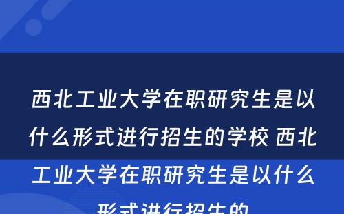 西北工业大学在职研究生是以什么形式进行招生的学校 西北工业大学在职研究生是以什么形式进行招生的