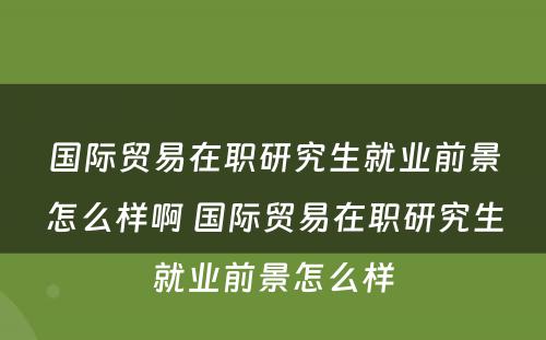 国际贸易在职研究生就业前景怎么样啊 国际贸易在职研究生就业前景怎么样