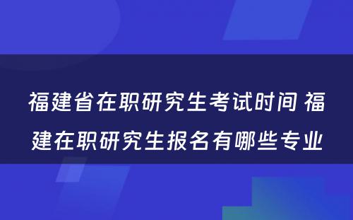 福建省在职研究生考试时间 福建在职研究生报名有哪些专业