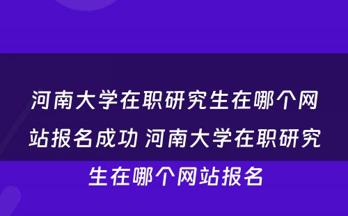 河南大学在职研究生在哪个网站报名成功 河南大学在职研究生在哪个网站报名