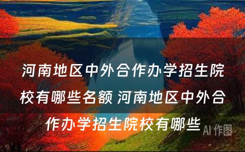 河南地区中外合作办学招生院校有哪些名额 河南地区中外合作办学招生院校有哪些