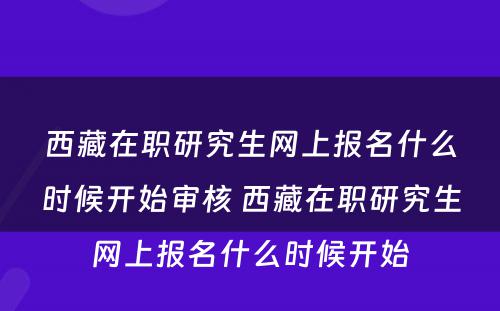 西藏在职研究生网上报名什么时候开始审核 西藏在职研究生网上报名什么时候开始