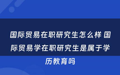 国际贸易在职研究生怎么样 国际贸易学在职研究生是属于学历教育吗