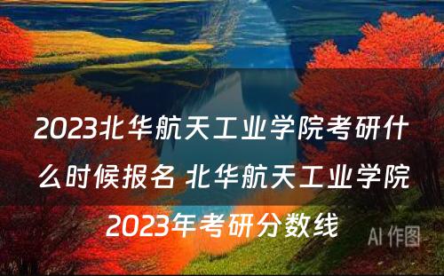 2023北华航天工业学院考研什么时候报名 北华航天工业学院2023年考研分数线