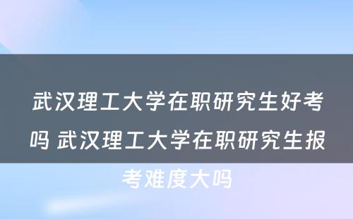 武汉理工大学在职研究生好考吗 武汉理工大学在职研究生报考难度大吗