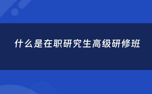  什么是在职研究生高级研修班