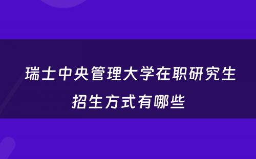  瑞士中央管理大学在职研究生招生方式有哪些