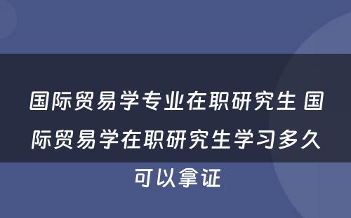 国际贸易学专业在职研究生 国际贸易学在职研究生学习多久可以拿证