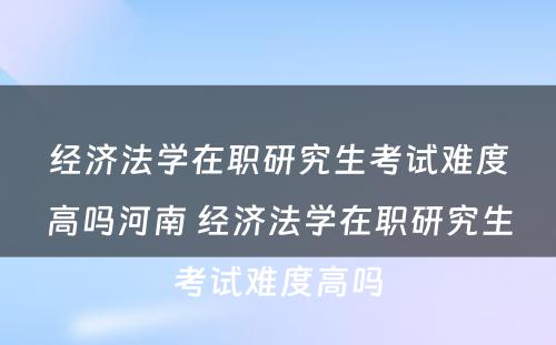 经济法学在职研究生考试难度高吗河南 经济法学在职研究生考试难度高吗