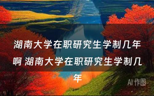 湖南大学在职研究生学制几年啊 湖南大学在职研究生学制几年