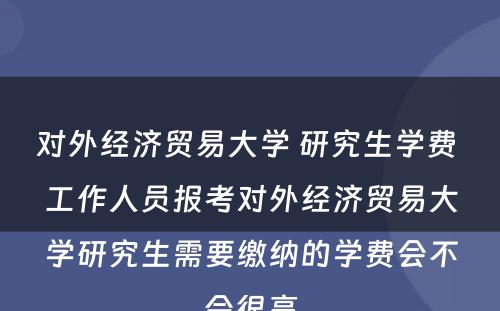 对外经济贸易大学 研究生学费 工作人员报考对外经济贸易大学研究生需要缴纳的学费会不会很高