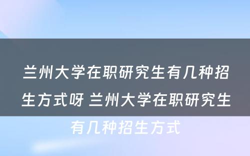 兰州大学在职研究生有几种招生方式呀 兰州大学在职研究生有几种招生方式