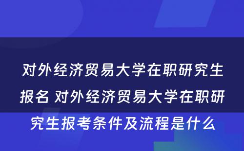 对外经济贸易大学在职研究生报名 对外经济贸易大学在职研究生报考条件及流程是什么