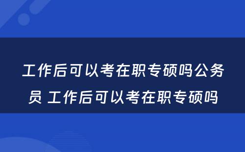 工作后可以考在职专硕吗公务员 工作后可以考在职专硕吗