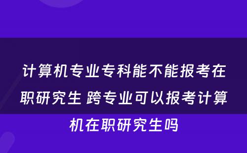 计算机专业专科能不能报考在职研究生 跨专业可以报考计算机在职研究生吗