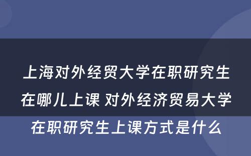 上海对外经贸大学在职研究生在哪儿上课 对外经济贸易大学在职研究生上课方式是什么