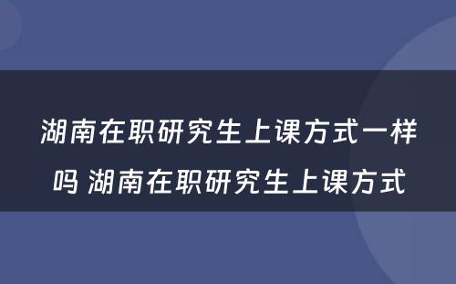 湖南在职研究生上课方式一样吗 湖南在职研究生上课方式