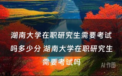 湖南大学在职研究生需要考试吗多少分 湖南大学在职研究生需要考试吗