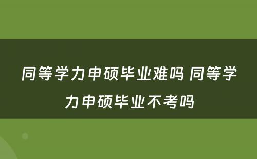 同等学力申硕毕业难吗 同等学力申硕毕业不考吗