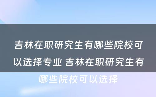 吉林在职研究生有哪些院校可以选择专业 吉林在职研究生有哪些院校可以选择