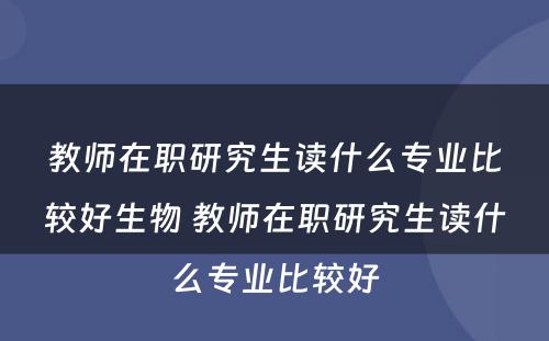 教师在职研究生读什么专业比较好生物 教师在职研究生读什么专业比较好