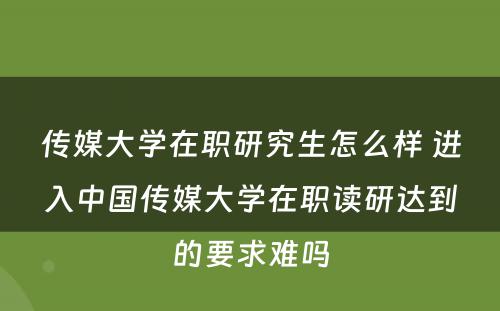 传媒大学在职研究生怎么样 进入中国传媒大学在职读研达到的要求难吗