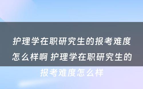 护理学在职研究生的报考难度怎么样啊 护理学在职研究生的报考难度怎么样