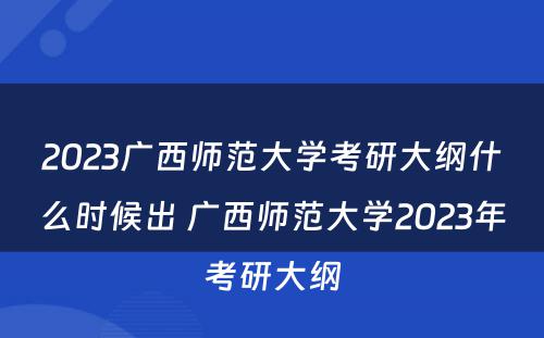 2023广西师范大学考研大纲什么时候出 广西师范大学2023年考研大纲