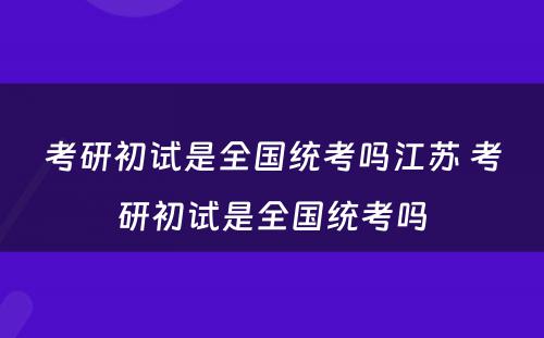 考研初试是全国统考吗江苏 考研初试是全国统考吗