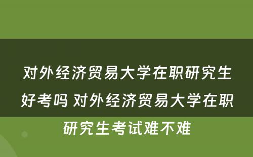 对外经济贸易大学在职研究生好考吗 对外经济贸易大学在职研究生考试难不难