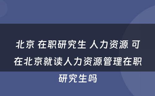 北京 在职研究生 人力资源 可在北京就读人力资源管理在职研究生吗