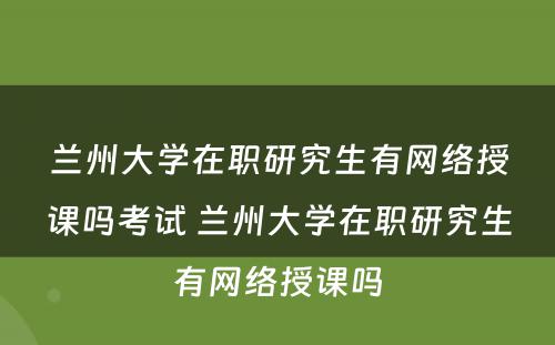 兰州大学在职研究生有网络授课吗考试 兰州大学在职研究生有网络授课吗