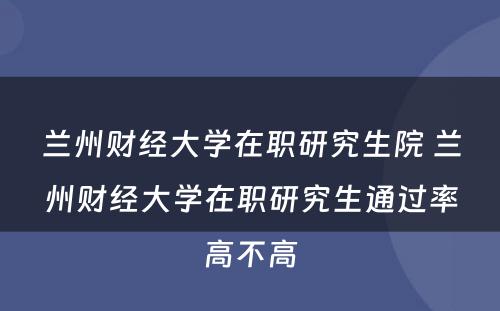 兰州财经大学在职研究生院 兰州财经大学在职研究生通过率高不高